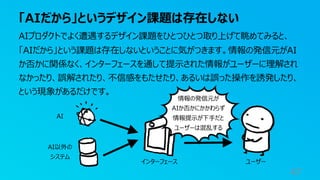 「AIだから」というデザイン課題は存在しない
47
AIプロダクトでよく遭遇するデザイン課題をひとつひとつ取り上げて眺めてみると、
「AIだから」という課題は存在しないということに気がつきます。情報の発信元がAI
か否かに関係なく、インターフェースを通して提⽰された情報がユーザーに理解され
なかったり、誤解されたり、不信感をもたせたり、あるいは誤った操作を誘発したり、
という現象があるだけです。
AI
インターフェース ユーザー
AI以外の
システム
情報の発信元が
AIか否かにかかわらず
情報提⽰が下⼿だと
ユーザーは混乱する
 