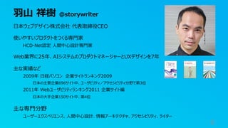 ⽻⼭ 祥樹 @storywriter
6
⽇本ウェブデザイン株式会社 代表取締役CEO
使いやすいプロダクトをつくる専⾨家
HCD-Net認定 ⼈間中⼼設計専⾨家
Web業界に25年、AIシステムのプロダクトマネージャーとUXデザインを7年
主な実績など
2009年 ⽇経パソコン 企業サイトランキング2009
⽇本の主要企業696サイト中、ユーザビリティ／アクセシビリティ分野で第3位
2011年 Webユーザビリティランキング2011 企業サイト編
⽇本の⼤⼿企業150サイト中、第4位
主な専⾨分野
ユーザーエクスペリエンス、⼈間中⼼設計、情報アーキテクチャ、アクセシビリティ、ライター
 