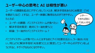 ユーザー中⼼の思考と AI は相性が悪い
60
ユーザーの課題を起点にデザインをしていくとき、解決⼿段をあらかじめ限定（「AI
を使おう」など）とすると、ユーザー体験に無⽤なものができやすい。
たとえば:
• ユーザーの課題: バニラアイスクリームが⾷べたい
• 解決⼿段を限定: 絶対にラー油を使うこと
• 結論: ラー油がけバニラアイスクリーム︖
バニラアイスクリームが⾷べたい⼈にはすなおにアイスを渡せばよい。ラー油はいらな
い。同じように解決⼿段を「AIを使うこと」に限定してユーザー中⼼のデザインをしよ
うとすると、チグハグなものになりやすい。
いや・・・
できれば別に
してほしいかな
 