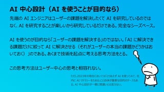 AI 中⼼設計（AI を使うことが⽬的なら）
62
先端の AI エンジニアはユーザーの課題を解決したくて AI を研究しているのでは
なく、AI を研究することが楽しいから研究しているだけである。完全なシーズベース。
AI を使うのが⽬的なら「ユーザーの課題を解決する」のではない。「AI に解決でき
る課題だけに絞って AI に解決させる（それがユーザーの本当の課題かどうかはお
いておく）」のである。あくまで技術を起点に考える思考⽅法をとる。
この思考⽅法はユーザー中⼼の思考と相容れない。
ただし2023年の現在においては「とりあえず AI を使ってみて、社
内に AI リテラシーをためる」こと⾃体が重要な⽬的のケースもあ
る。AI 中⼼設計が⼀概に間違いとは⾔えない。
 