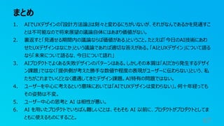 まとめ
67
1. AIでUXデザインの『設計⽅法論』は刻々と変わるにちがいないが、それがなんであるかを⾒通すこ
とは不可能なので将来展望の議論⾃体にはあまり価値がない。
2. 裏返すと「⾒通せる期間内の議論ならば価値がある」ということ。たとえば「今⽇のAI技術にあわ
せたUXデザインはなにか」という議論であれば適切な答えがある。「AIとUXデザイン」について語る
なら「未来について語るな、今⽇について語れ」
3. AIプロダクトでよくある失敗デザインのパターンはある。しかしその本質は「AIだから発⽣するデザイ
ン課題」ではなく「提供側が考えた勝⼿な数値や程度の表現がユーザーに伝わらない」という、私
たちがこれまでいくどとなく遭遇してきたデザイン課題。AI特有の問題ではない。
4. ユーザーを中⼼に考えるという意味においては「AIでUXデザインは変わらない」。何⼗年経っても
その姿勢は不変。
5. ユーザー中⼼の思考と AI は相性が悪い。
6. AI を⽤いたプロダクトでいちばん難しいことは、そもそも AI 以前に、プロダクトがプロダクトとしてま
ともに使えるものにすること。
 