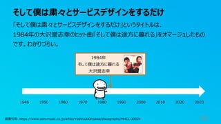そして僕は粛々とサービスデザインをするだけ
69
「そして僕は粛々とサービスデザインをするだけ」というタイトルは、
1984年の⼤沢誉志幸のヒット曲「そして僕は途⽅に暮れる」をオマージュしたもの
です。わかりづらい。
1984年
そして僕は途⽅に暮れる
⼤沢誉志幸
1946 1950 1960 1970 1980 1990 2000 2010 2020 2023
画像引⽤: https://www.sonymusic.co.jp/artist/YoshiyukiOhsawa/discography/MHCL-30024
 