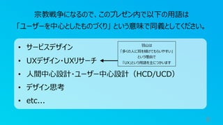 8
宗教戦争になるので、このプレゼン内で以下の⽤語は
「ユーザーを中⼼としたものづくり」 という意味で同義としてください。
• サービスデザイン
• UXデザイン・UXリサーチ
• ⼈間中⼼設計・ユーザー中⼼設計（HCD/UCD）
• デザイン思考
• etc...
⽻⼭は
「多くの⼈に⽿を傾けてもらいやすい」
という理由で
「UX」という⽤語を主につかいます
 