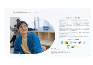 Team: Data Science データサイエンス部
西村 昂哉
データサイエンス部 部長
和歌山高専卒業後、九州大学理学部数学科を卒業
京都大学大学院にて修士課程修了後、2018年に当社入社
2022年より、現職
他社にないものを作る
私たちの魅力は、なんでもどこまでもできる会社だと思ってい
ます
その中で、私たちデータサイエンス部は、お客様の価格を算出
するアルゴリズム開発から、分析、要望に基づいたモデルの
チューニング、開発、運用といった、幅広い技術に伴う部分を
担っています
組織としても、経験豊富なシニアメンバーから、新卒まで幅広
く存在していますが、各々が自走できる仕組みを試行錯誤しな
がら作り上げて行っている最中です。
“データサイエンティスト” を含め様々な“職種” が誕生しては消
えている我々の世界ですが、
他社にないものを作るをテーマに、
なんでもこなせるデータサイエンティストの組織を目指してい
ます
技術スタック・開発環境
12
 