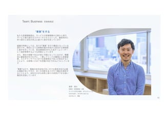 Team: Business 営業戦略部
星野 遼太
取締役 営業戦略部 部長
モンタナ大学を卒業後、JPモルガンに入社
DeNAを経て、2019年に当社入社
2023年より、現職
“事業”をする
私たち営業戦略部は、サービスの営業戦略の立案から実行、
サービス導入後のカスタマーサクセスといった、顧客相対に
伴う部分と会社の売上に紐づく部分を担っています
組織の特徴としては、各々が”事業” を行う構成になっている
部分です。期初に立てる事業計画の作成から担当する領域毎
に数字を作っていき、担当領域別のP/Lも各チームリーダー
にて進捗管理するような体制にしています
また、現在の規模であるが故に可能になっているのが、職種
別に顧客相対を行わずに、一貫してリードの獲得から営業提
案、カスタマーサクセスまでお客様単位で各人が担当するこ
とにより、お客様との全てを把握/対応できるようにしていま
す
”事業”なので、情報の非完全性が多い中での意思決定が必要
な場面が多いですが、多くの決断を各々が行う機会を提供す
ることにより、会社の大きな成長と個々の成長ができる強い
集団を目指しています
13
 