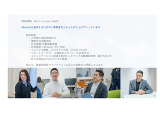 Benefits 働きがいをうみ出す人事制度
Missionを達成するための人事制度をどんどん作り上げていっています
基本制度
・入社時に有給休暇付与
・通勤手当全額支給
・社会保険/労働保険完備
・社用携帯（iPhone）/PC 支給
・フレックス勤務 ※コアタイム有（10:00-15:00）
・リモートワーク可 ※事前のスケジュール共有方式
・コミュニケーション促進を目的としたランチ金額補助制度（最大5日/月）
・新入社員Welcomeランチの実施
他にも、結婚休暇等ライフイベントに応じた制度をご用意しています
17
 