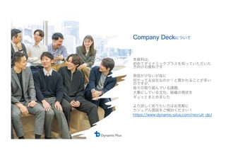 Company Deckについて
本資料は、
初めてダイナミックプラスを知っていただいた
方向けの資料です
発信が少ないが故に
何やってる会社なのか！と聞かれることが多い
のですが、
我々の取り組んでいる課題、
大事にしている文化、組織の現状を
ギュッとまとめました
より詳しく知りたい方はお気軽に
カジュアル面談をご検討ください！
https://www.dynamic-plus.com/recruit̲dp/
 