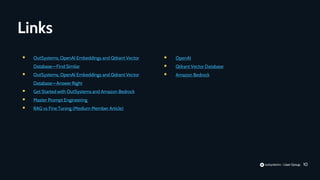 10
Links
 OutSystems, OpenAI Embeddings and Qdrant Vector
Database—Find Similar
 OutSystems, OpenAI Embeddings and Qdrant Vector
Database—Answer Right
 Get Started with OutSystems and Amazon Bedrock
 Master Prompt Engineering
 RAG vs Fine Tuning (Medium Member Article)
 OpenAI
 Qdrant Vector Database
 Amazon Bedrock
 