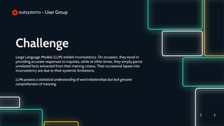 Challenge
Large Language Models (LLM) exhibit inconsistency. On occasion, they excel in
providing accurate responses to inquiries, while at other times, they simply parrot
unrelated facts extracted from their training corpus. Their occasional lapses into
inconsistency are due to their systemic limitations.
LLMs possess a statistical understanding of word relationships but lack genuine
comprehension of meaning.
3
3
 