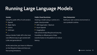 8
Vendor
Using the public APIs of LLM vendors
 OpenAI
 Aleph Alpha
 Cohere
 Anthropic
 …
Using a Vendor Public API is the most
cost-effective way to get started with
LLMs and generative AI.
At the same time, you have no influence
on the lifecycle of data and there are
fine-tuning limitations.
Running Large Language Models
Public Cloud Runtimes
Hosting a model using a runtime of a
public cloud provider
 AWS Sagemaker / Bedrock
 Azure OpenAI
 Huggingface
Full control of data lifecycle and security.
Possibility to offload parts of data
transformation to the platform to reduce
latency.
Own Datacenter
Build your own runtime environment or
use a prebuilt runtime.
 