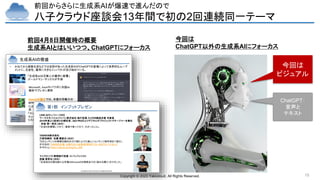 Copyright © 2023 Yakocloud, All Rights Reserved. 15
前回からさらに生成系AIが爆速で進んだので
八子クラウド座談会13年間で初の2回連続同一テーマ
Copyright © 2023 Yakocloud, All Rights Reserved.
生成系AIの隆盛
• かねてから画像生成などでは定評があった生成系AIがChatGPTの登場によって世界的なムーブ
メントに。生産性、雇用に大きなインパクトが及び始めている。
Microsoft、Excelやパワポに対話AI
数秒でプレゼン資料
OpenAIの論文では、米国の労働力の
80％のタスクの少なくとも10％が生成AI
によって実行される可能性があると言
及
「生成系AIは③億人の雇用に影響」
ゴールドマン・サックスが予測
「コンサルあまり」の時代が始まった…
マッキンゼー、アクセンチュアが大規模
リストラに追い込まれた理由
前回4月8日開催時の概要
生成系AIとはいいつつ、ChatGPTにフォーカス
Copyright © 2023 Yakocloud, All Rights Reserved.
第1部 インプットプレゼン
LINE AIカンパニーCEO
ワークスモバイルジャパン株式会社 執行役員 CLOVA統括本部 本部長
2019年度より政府CIO補佐官、2021年9月よりデジタル庁プロジェクトマネージャーを兼任
砂金 信一郎氏（20分）
「生成AIを構築してみて、業務で使ってみて、わかったこと」
TANREN株式会社
代表取締役 佐藤 勝彦氏（20分）
「【AIコンテンツの衝撃】9割AIの力で創り上げた新しいコンテンツ制作術をご紹介」
参考動画）TANREN主催：AI時代の人材育成【特別ゲスト: #GPT4 パイセン】
参考Blog）https://tanren.jp/blog/dx_008
マイクロソフト業務執行役員・エバンジェリスト
西脇 資哲氏（20分）
「生成系AIが創る新たな市場とMicrosoftの現時点での（話せる限り）のスタンス」
今回は
ChatGPT以外の生成系AIにフォーカス
ChatGPT：
音声と
テキスト
今回は
ビジュアル
 
