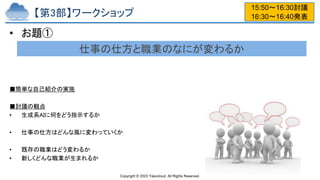 Copyright © 2023 Yakocloud, All Rights Reserved.
【第3部】ワークショップ
• お題①
■簡単な自己紹介の実施
■討議の観点
• 生成系AIに何をどう指示するか
• 仕事の仕方はどんな風に変わっていくか
• 既存の職業はどう変わるか
• 新しくどんな職業が生まれるか
15:50〜16:30討議
16:30〜16:40発表
仕事の仕方と職業のなにが変わるか
 