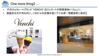 Copyright © 2023 Yakocloud, All Rights Reserved.
One more thing2 …
• 1Fのチョコレートブランド ”VENCHI” のジェラートが絶賛美味い（らしい）。
• 銀座店は大行列なのに、このビルの店舗は空いててお得！懇親会前に是非❗
 
