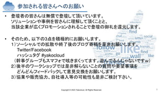 Copyright © 2023 Yakocloud, All Rights Reserved. 9
参加される皆さんへのお願い
• 登壇者の皆さんは無償で登壇して頂いています。
ソリューションや事例を皆さんに理解して頂くことと、
当該企業が広くプロモーションされることで登壇の御礼を還元します。
• そのため、以下の3点を積極的にお願いします。
１）ソーシャルでの拡散や終了後のブログ寄稿を是非お願いします。
Twitter/Facebook
ハッシュタグ #yakocloud
（幹事グループもスマフォで呟きまくってます。遊んでるんじゃないですｗ）
２）後半のワークショップでは是非解らないことの質問や要望事項を
どんどんフィードバックして意見交換をお願いします。
３）協業や販売協力、自社導入等の可能性も是非ご検討下さい。
 
