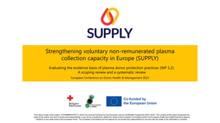 This report is part of the project “101056988/SUPPLY” which has received funding from the European Union’s EU4Health Programme (2021-2027). The content of this report represents the
views of the author only and is his/her sole responsibility; it can not be considered to reflect the views of the European Commission and/or the European Health and Digital Executive Agency
(HaDEA) or any other body of the European Union. The European Commission and the Agency do not accept any responsibility for use that may be made of the information it contains.
Strengthening voluntary non-remunerated plasma
collection capacity in Europe (SUPPLY)
Evaluating the evidence basis of plasma donor protection practices (WP 5.2):
A scoping review and a systematic review
European Conference on Donor Health & Management 2023
 