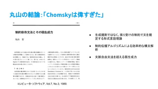 丸山の結論：「Chomskyは偉すぎた」
コンピュータ・ソフトウェア, Vol.7, No.3, 1989.
● 生成規則ではなく、係り受けの制約で文を規
定する形式言語理論
● 制約伝播アルゴリズムによる効率的な構文解
析
● 文脈自由文法を超える弱生成力
 