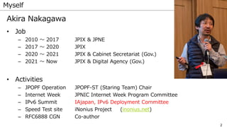 2
Myself
Akira Nakagawa
• Job
– 2010 〜 2017 JPIX & JPNE
– 2017 〜 2020 JPIX
– 2020 〜 2021 JPIX & Cabinet Secretariat (Gov.)
– 2021 〜 Now JPIX & Digital Agency (Gov.)
• Activities
– JPOPF Operation JPOPF-ST (Staring Team) Chair
– Internet Week JPNIC Internet Week Program Committee
– IPv6 Summit IAjapan, IPv6 Deployment Committee
– Speed Test site iNonius Project (inonius.net)
– RFC6888 CGN Co-author
 