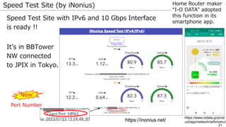 21
Speed Test Site (by iNonius)
Speed Test Site with IPv6 and 10 Gbps Interface
is ready !!
It’s in BBTower
NW connected
to JPIX in Tokyo.
https://inonius.net/
New
Port Number
Home Router maker
“I-O DATA” adopted
this function in its
smartphone app.
https://www.iodata.jp/prod
uct/app/network/wifimireru/
 