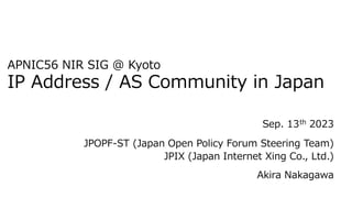 日本インターネットエクスチェンジ株式会社(JPIX)
中川あきら
APNIC56 NIR SIG @ Kyoto
IP Address / AS Community in Japan
Sep. 13th 2023
JPOPF-ST (Japan Open Policy Forum Steering Team)
JPIX (Japan Internet Xing Co., Ltd.)
Akira Nakagawa
 