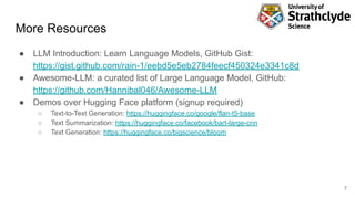 More Resources
● LLM Introduction: Learn Language Models, GitHub Gist:
https://gist.github.com/rain-1/eebd5e5eb2784feecf450324e3341c8d
● Awesome-LLM: a curated list of Large Language Model, GitHub:
https://github.com/Hannibal046/Awesome-LLM
● Demos over Hugging Face platform (signup required)
○ Text-to-Text Generation: https://huggingface.co/google/flan-t5-base
○ Text Summarization: https://huggingface.co/facebook/bart-large-cnn
○ Text Generation: https://huggingface.co/bigscience/bloom
7
 