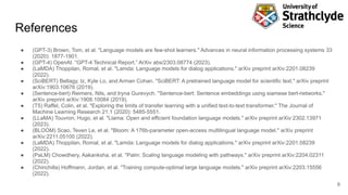 References
● (GPT-3) Brown, Tom, et al. "Language models are few-shot learners." Advances in neural information processing systems 33
(2020): 1877-1901.
● (GPT-4) OpenAI. “GPT-4 Technical Report.” ArXiv abs/2303.08774 (2023).
● (LaMDA) Thoppilan, Romal, et al. "Lamda: Language models for dialog applications." arXiv preprint arXiv:2201.08239
(2022).
● (SciBERT) Beltagy, Iz, Kyle Lo, and Arman Cohan. "SciBERT: A pretrained language model for scientific text." arXiv preprint
arXiv:1903.10676 (2019).
● (Sentence-bert) Reimers, Nils, and Iryna Gurevych. "Sentence-bert: Sentence embeddings using siamese bert-networks."
arXiv preprint arXiv:1908.10084 (2019).
● (T5) Raffel, Colin, et al. "Exploring the limits of transfer learning with a unified text-to-text transformer." The Journal of
Machine Learning Research 21.1 (2020): 5485-5551.
● (LLaMA) Touvron, Hugo, et al. "Llama: Open and efficient foundation language models." arXiv preprint arXiv:2302.13971
(2023).
● (BLOOM) Scao, Teven Le, et al. "Bloom: A 176b-parameter open-access multilingual language model." arXiv preprint
arXiv:2211.05100 (2022).
● (LaMDA) Thoppilan, Romal, et al. "Lamda: Language models for dialog applications." arXiv preprint arXiv:2201.08239
(2022).
● (PaLM) Chowdhery, Aakanksha, et al. "Palm: Scaling language modeling with pathways." arXiv preprint arXiv:2204.02311
(2022).
● (Chinchilla) Hoffmann, Jordan, et al. "Training compute-optimal large language models." arXiv preprint arXiv:2203.15556
(2022).
8
 