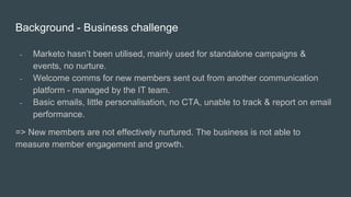 Background - Business challenge
- Marketo hasn’t been utilised, mainly used for standalone campaigns &
events, no nurture.
- Welcome comms for new members sent out from another communication
platform - managed by the IT team.
- Basic emails, little personalisation, no CTA, unable to track & report on email
performance.
=> New members are not effectively nurtured. The business is not able to
measure member engagement and growth.
 