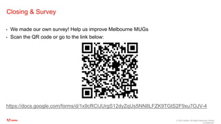 © 2023 Adobe. All Rights Reserved. Adobe
Confidential.
Closing & Survey
• We made our own survey! Help us improve Melbourne MUGs
• Scan the QR code or go to the link below:
https://docs.google.com/forms/d/1x9cRCIJUrgS12dyZqUs5NN8LFZK9TGtS2F9xu7OJV-4
 