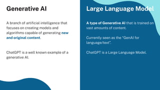 Generative AI
A branch of artiﬁcial intelligence that
focuses on creating models and
algorithms capable of generating new
and original content.
ChatGPT is a well known example of a
generative AI.
A type of Generative AI that is trained on
vast amounts of content.
Currently seen as the “GenAI for
language/text”.
ChatGPT is a Large Language Model.
Large Language Model
 