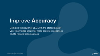 Combine the power of LLM with the stored data of
your knowledge graph for more accurate responses
and to reduce hallucinations.
Improve Accuracy
Neo4j Inc. All rights reserved 2023
 