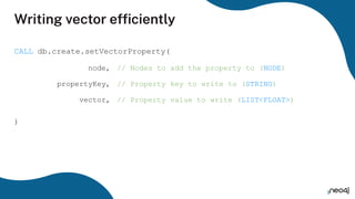 Writing vector efﬁciently
CALL db.create.setVectorProperty(
)
node, // Nodes to add the property to (NODE)
propertyKey, // Property key to write to (STRING)
vector, // Property value to write (LIST<FLOAT>)
 