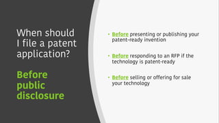 When should
I file a patent
application?
Before
public
disclosure
• Before presenting or publishing your
patent–ready invention
• Before responding to an RFP if the
technology is patent-ready
• Before selling or offering for sale
your technology
 
