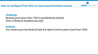 Challenge:
Binding ports lower than 1024 is prohibited by default.
(This is NodeJS standard security)
Solution:
You need to give the NodeJS task the right to bind to ports lower than 1024
How to configure Port 443 on Linux based Domino servers
 