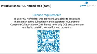Introduction to HCL Nomad Web (cont.)
License requirements
To use HCL Nomad for web browsers, you agree to obtain and
maintain an active subscription and Support for HCL Domino
Complete Collaboration (CCB). Please note, only CCB customers are
entitled to use HCL Nomad for web browsers.
 