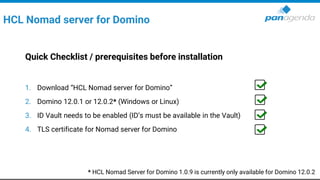 HCL Nomad server for Domino
Quick Checklist / prerequisites before installation
1. Download “HCL Nomad server for Domino”
2. Domino 12.0.1 or 12.0.2* (Windows or Linux)
3. ID Vault needs to be enabled (ID’s must be available in the Vault)
4. TLS certificate for Nomad server for Domino
* HCL Nomad Server for Domino 1.0.9 is currently only available for Domino 12.0.2
 