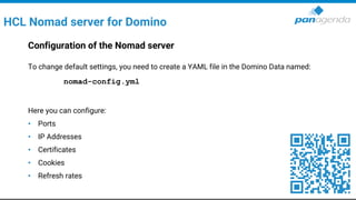 HCL Nomad server for Domino
Configuration of the Nomad server
To change default settings, you need to create a YAML file in the Domino Data named:
nomad-config.yml
Here you can configure:
• Ports
• IP Addresses
• Certificates
• Cookies
• Refresh rates
 