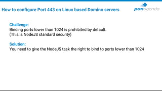 Challenge:
Binding ports lower than 1024 is prohibited by default.
(This is NodeJS standard security)
Solution:
You need to give the NodeJS task the right to bind to ports lower than 1024
How to configure Port 443 on Linux based Domino servers
 