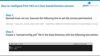Step 1:
Nomad must not run. Execute the following line to set the correct permissions
setcap 'cap_net_bind_service=+ep’ /opt/hcl/domino/notes/latest/linux/nwsp-linux
Step 2:
Create a “nomad-config.yml” file in the Data Directory with the following two entries
How to configure Port 443 on Linux based Domino servers
 