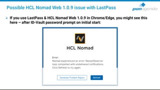 ➢ If you use LastPass & HCL Nomad Web 1.0.9 in Chrome/Edge, you might see this
here – after ID-Vault password prompt on initial start:
Possible HCL Nomad Web 1.0.9 issue with LastPass
 