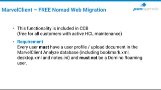 • This functionality is included in CCB
(free for all customers with active HCL maintenance)
• Requirement
Every user must have a user profile / upload document in the
MarvelClient Analyze database (including bookmark.xml,
desktop.xml and notes.ini) and must not be a Domino Roaming
user.
MarvelClient – FREE Nomad Web Migration
 