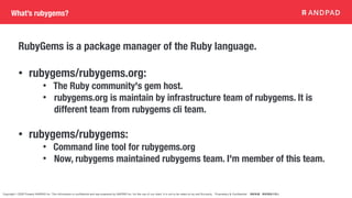 Copyright © 2020 Present ANDPAD Inc. This information is confidential and was prepared by ANDPAD Inc. for the use of our client. It is not to be relied on by and 3rd party. Proprietary & Confidential 無断転載・無断複製の禁止
What’s rubygems?
RubyGems is a package manager of the Ruby language.
• rubygems/rubygems.org:
• The Ruby community's gem host.
• rubygems.org is maintain by infrastructure team of rubygems. It is
different team from rubygems cli team.
• rubygems/rubygems:
• Command line tool for rubygems.org
• Now, rubygems maintained rubygems team. I'm member of this team.
 