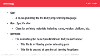 Copyright © 2020 Present ANDPAD Inc. This information is confidential and was prepared by ANDPAD Inc. for the use of our client. It is not to be relied on by and 3rd party. Proprietary & Confidential 無断転載・無断複製の禁止
Terminology
• Gem
• A package/library for the Ruby programming language
• Gem::Specification
• Class for defining metadata including name, version, platform, etc.
• gemspec
• File describing the Gem::Specification in RubyGems/Bundler
• This file is written by you for releasing gem
• This file is created at gem install time by RubyGems
 