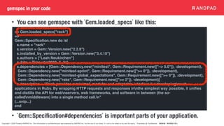 Copyright © 2020 Present ANDPAD Inc. This information is confidential and was prepared by ANDPAD Inc. for the use of our client. It is not to be relied on by and 3rd party. Proprietary & Confidential 無断転載・無断複製の禁止
gemspec in your code
• You can see gemspec with `Gem.loaded_specs` like this:
• `Gem::Speci
fi
cation#dependencies` is important parts of your application.
>> Gem.loaded_specs["rack"]
=>
Gem::Speci
fi
cation.new do |s|
s.name = "rack"
s.version = Gem::Version.new("2.2.8")
s.installed_by_version = Gem::Version.new("3.4.10")
s.authors = ["Leah Neukirchen"]
s.date = Time.utc(2023, 7, 31)
s.dependencies = [Gem::Dependency.new("minitest", Gem::Requirement.new(["~> 5.0"]), :development),
Gem::Dependency.new("minitest-sprint", Gem::Requirement.new([">= 0"]), :development),
Gem::Dependency.new("minitest-global_expectations", Gem::Requirement.new([">= 0"]), :development),
Gem::Dependency.new("rake", Gem::Requirement.new([">= 0"]), :development)]
s.description = "Rack provides a minimal, modular and adaptable interface for developingnweb
applications in Ruby. By wrapping HTTP requests and responses innthe simplest way possible, it uni
fi
es
and distills the API for webnservers, web frameworks, and software in between (the so-
callednmiddleware) into a single method call.n"
(...snip...)
end
 