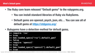 Copyright © 2020 Present ANDPAD Inc. This information is confidential and was prepared by ANDPAD Inc. for the use of our client. It is not to be relied on by and 3rd party. Proprietary & Confidential 無断転載・無断複製の禁止
What's Default gems
• The Ruby core team released "Default gems" to the rubygems.org.
• You can install standard libraries of Ruby via RubyGems.
• Default gems are openssl, psych, json, etc… You can see all of
default gems at https://stdgems.org/
• Rubygems have a detection method for default gems.
>> require 'rss'
=> true
>> Gem.loaded_specs["rss"].default_gem?
=> false
>> require 'openssl'
=> true
>> Gem.loaded_specs["openssl"].default_gem?
=> true
 