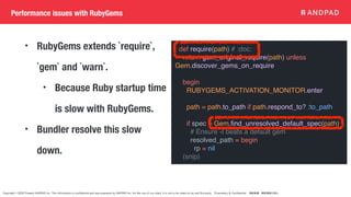 Copyright © 2020 Present ANDPAD Inc. This information is confidential and was prepared by ANDPAD Inc. for the use of our client. It is not to be relied on by and 3rd party. Proprietary & Confidential 無断転載・無断複製の禁止
Performance issues with RubyGems
• RubyGems extends `require`,
`gem` and `warn`.
• Because Ruby startup time
is slow with RubyGems.
• Bundler resolve this slow
down.
def require(path) # :doc:
return gem_original_require(path) unless
Gem.discover_gems_on_require
begin
RUBYGEMS_ACTIVATION_MONITOR.enter
path = path.to_path if path.respond_to? :to_path
if spec = Gem.
fi
nd_unresolved_default_spec(path)
# Ensure -I beats a default gem
resolved_path = begin
rp = nil
(snip)
 