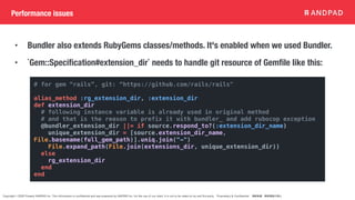 Copyright © 2020 Present ANDPAD Inc. This information is confidential and was prepared by ANDPAD Inc. for the use of our client. It is not to be relied on by and 3rd party. Proprietary & Confidential 無断転載・無断複製の禁止
Performance issues
• Bundler also extends RubyGems classes/methods. It's enabled when we used Bundler.
• `Gem::Specification#extension_dir` needs to handle git resource of Gemfile like this:
# for gem “rails”, git: “https://github.com/rails/rails"
alias_method :rg_extension_dir, :extension_dir
def extension_dir
# following instance variable is already used in original method
# and that is the reason to prefix it with bundler_ and add rubocop exception
@bundler_extension_dir ||= if source.respond_to?(:extension_dir_name)
unique_extension_dir = [source.extension_dir_name,
File.basename(full_gem_path)].uniq.join("-")
File.expand_path(File.join(extensions_dir, unique_extension_dir))
else
rg_extension_dir
end
end
 
