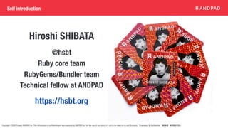 Copyright © 2020 Present ANDPAD Inc. This information is confidential and was prepared by ANDPAD Inc. for the use of our client. It is not to be relied on by and 3rd party. Proprietary & Confidential 無断転載・無断複製の禁止
Hiroshi SHIBATA
https://hsbt.org
@hsbt
Ruby core team
RubyGems/Bundler team
Technical fellow at ANDPAD
Self introduction
 