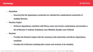 Copyright © 2020 Present ANDPAD Inc. This information is confidential and was prepared by ANDPAD Inc. for the use of our client. It is not to be relied on by and 3rd party. Proprietary & Confidential 無断転載・無断複製の禁止
Terminology
• Resolution
• Ensuring that the dependency constraint are satisfied the combinatorial constraints of
multiple libraries.
• Resolver Engine
• Performs dependency resolution with library name and version combinations and provides a
list of libraries if resolved. RubyGems uses Mollinilo, Bundler uses PubGrub
• Resolver
• Provides the Resolver Engine with the necessary data abstraction and library dependency
resolution
• Provides list of libraries including their names and versions to be installed.
 