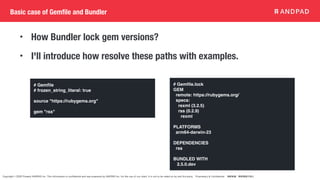 Copyright © 2020 Present ANDPAD Inc. This information is confidential and was prepared by ANDPAD Inc. for the use of our client. It is not to be relied on by and 3rd party. Proprietary & Confidential 無断転載・無断複製の禁止
Basic case of Gemfile and Bundler
• How Bundler lock gem versions?
• I'll introduce how resolve these paths with examples.
# Gem
fi
le
# frozen_string_literal: true
source "https://rubygems.org"
gem "rss"
# Gem
fi
le.lock
GEM
remote: https://rubygems.org/
specs:
rexml (3.2.5)
rss (0.2.9)
rexml
PLATFORMS
arm64-darwin-23
DEPENDENCIES
rss
BUNDLED WITH
2.5.0.dev
 