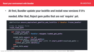 Copyright © 2020 Present ANDPAD Inc. This information is confidential and was prepared by ANDPAD Inc. for the use of our client. It is not to be relied on by and 3rd party. Proprietary & Confidential 無断転載・無断複製の禁止
Reset your environment with Bundler
@definition.ensure_equivalent_gemfile_and_lockfile if Bundler.frozen_bundle?
# Has to happen first
clean_load_path
• At first, Bundler update your lockfile and install new versions if it's
needed. After that, Reject gem paths that are not `require` yet.
def clean_load_path
loaded_gem_paths = Bundler.rubygems.loaded_gem_paths
$LOAD_PATH.reject! do |p|
resolved_path = resolve_path(p)
next if $LOADED_FEATURES.any? {|lf| lf.start_with?(resolved_path) }
loaded_gem_paths.delete(p)
end
$LOAD_PATH.uniq!
end
 