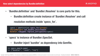 Copyright © 2020 Present ANDPAD Inc. This information is confidential and was prepared by ANDPAD Inc. for the use of our client. It is not to be relied on by and 3rd party. Proprietary & Confidential 無断転載・無断複製の禁止
• `Bundler.definition` and `Bundler::Resolver` is core parts for this.
• Bundler.definition create instance of `Bundler::Resolver` and call
resolution methods inside `specs_for`.
• `specs` is instance of Bundler::SpecSet.
• Bundler inject `bundler` as dependency into Gemfile.
How select dependencies by Bundler.definition
specs = @definition.specs_for(groups)
SharedHelpers.set_bundle_environment
Bundler.rubygems.replace_entrypoints(specs)
>> specs.map(&:name)
=> ["bundler", "rexml", "rss"]
 